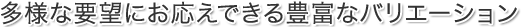多様な要望にお応えできる豊富なバリエーション