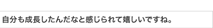 自分も成長したんだなと感じられて嬉しいですね。